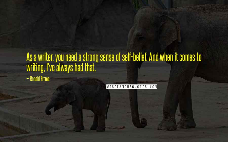 Ronald Frame Quotes: As a writer, you need a strong sense of self-belief. And when it comes to writing, I've always had that.