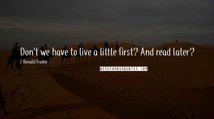 Ronald Frame Quotes: Don't we have to live a little first? And read later?