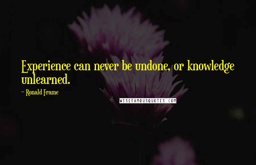 Ronald Frame Quotes: Experience can never be undone, or knowledge unlearned.