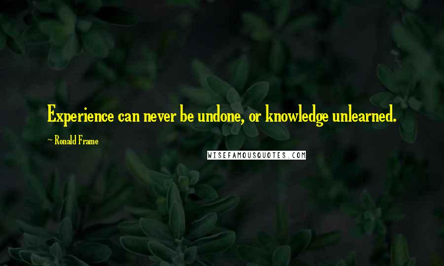 Ronald Frame Quotes: Experience can never be undone, or knowledge unlearned.