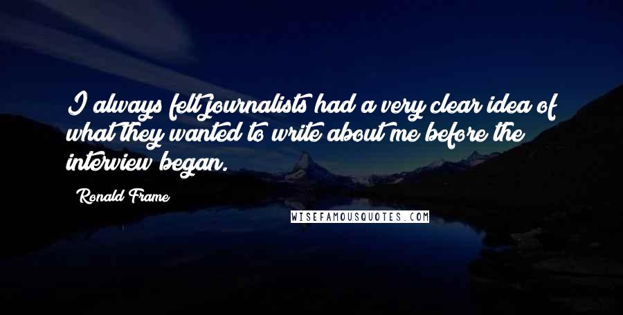 Ronald Frame Quotes: I always felt journalists had a very clear idea of what they wanted to write about me before the interview began.