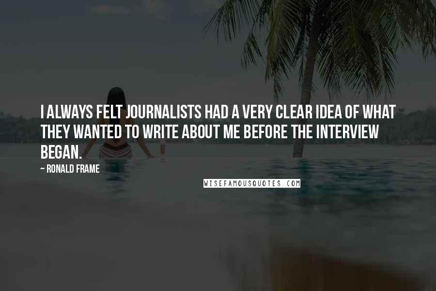 Ronald Frame Quotes: I always felt journalists had a very clear idea of what they wanted to write about me before the interview began.