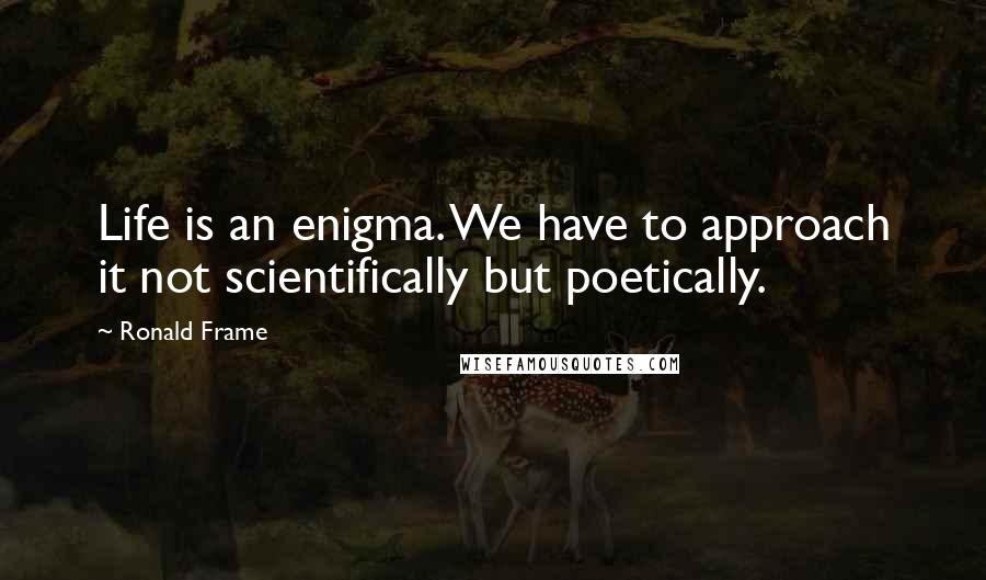 Ronald Frame Quotes: Life is an enigma. We have to approach it not scientifically but poetically.