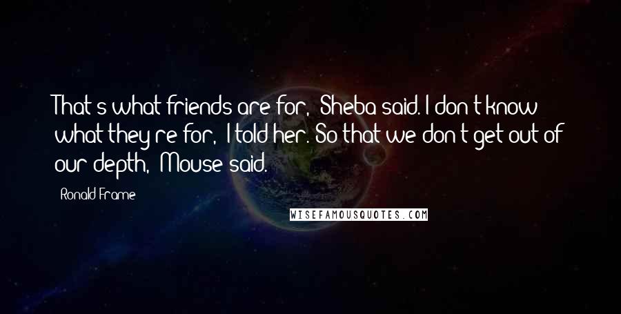 Ronald Frame Quotes: That's what friends are for," Sheba said."I don't know what they're for," I told her."So that we don't get out of our depth," Mouse said.