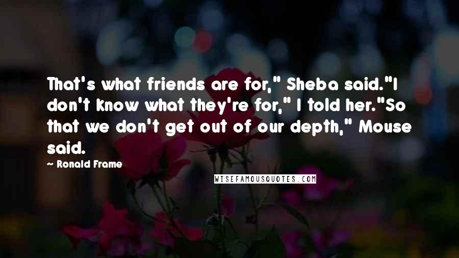 Ronald Frame Quotes: That's what friends are for," Sheba said."I don't know what they're for," I told her."So that we don't get out of our depth," Mouse said.