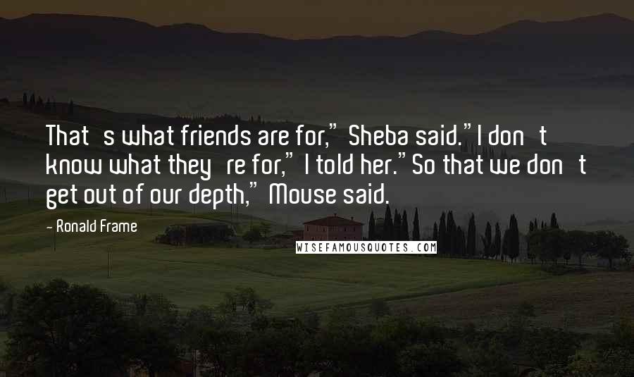 Ronald Frame Quotes: That's what friends are for," Sheba said."I don't know what they're for," I told her."So that we don't get out of our depth," Mouse said.