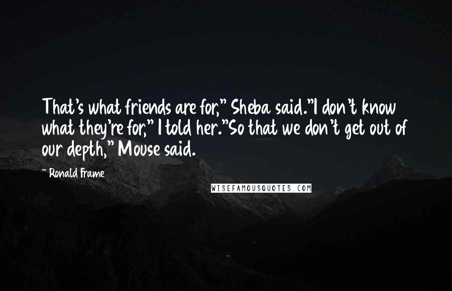 Ronald Frame Quotes: That's what friends are for," Sheba said."I don't know what they're for," I told her."So that we don't get out of our depth," Mouse said.
