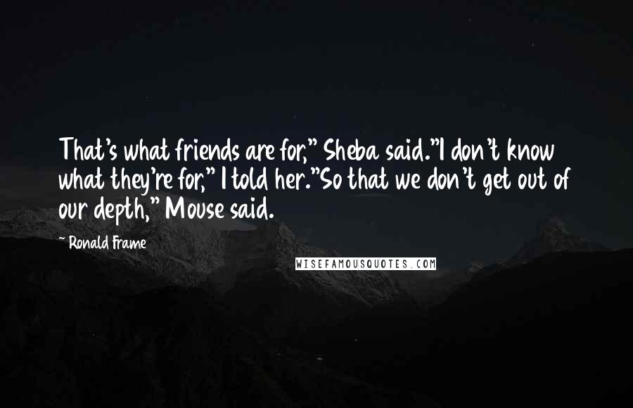 Ronald Frame Quotes: That's what friends are for," Sheba said."I don't know what they're for," I told her."So that we don't get out of our depth," Mouse said.