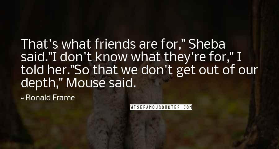 Ronald Frame Quotes: That's what friends are for," Sheba said."I don't know what they're for," I told her."So that we don't get out of our depth," Mouse said.