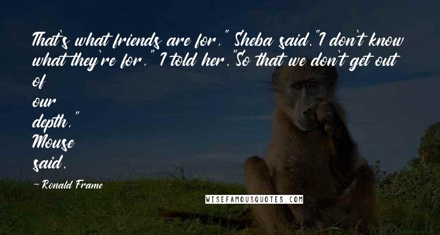 Ronald Frame Quotes: That's what friends are for," Sheba said."I don't know what they're for," I told her."So that we don't get out of our depth," Mouse said.