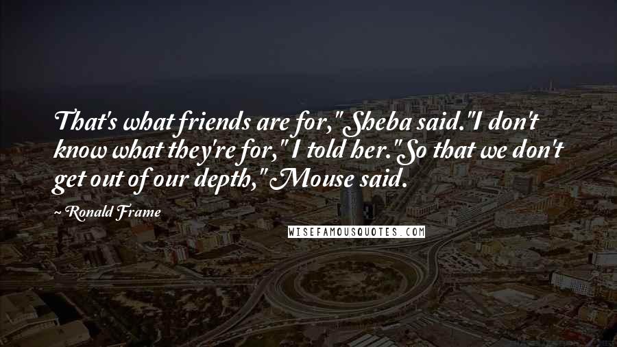 Ronald Frame Quotes: That's what friends are for," Sheba said."I don't know what they're for," I told her."So that we don't get out of our depth," Mouse said.