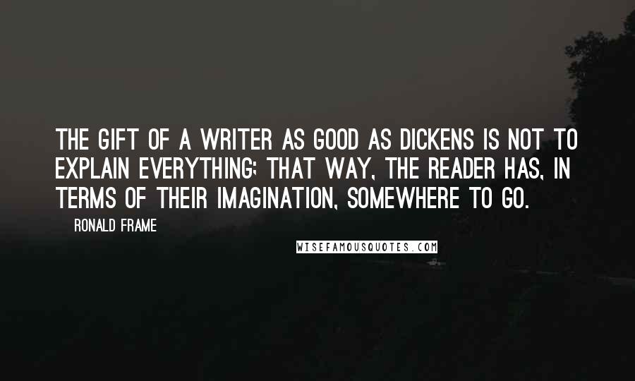 Ronald Frame Quotes: The gift of a writer as good as Dickens is not to explain everything; that way, the reader has, in terms of their imagination, somewhere to go.