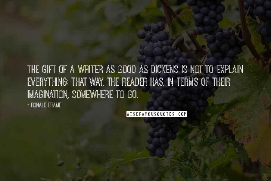 Ronald Frame Quotes: The gift of a writer as good as Dickens is not to explain everything; that way, the reader has, in terms of their imagination, somewhere to go.