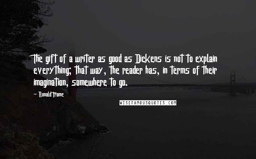 Ronald Frame Quotes: The gift of a writer as good as Dickens is not to explain everything; that way, the reader has, in terms of their imagination, somewhere to go.