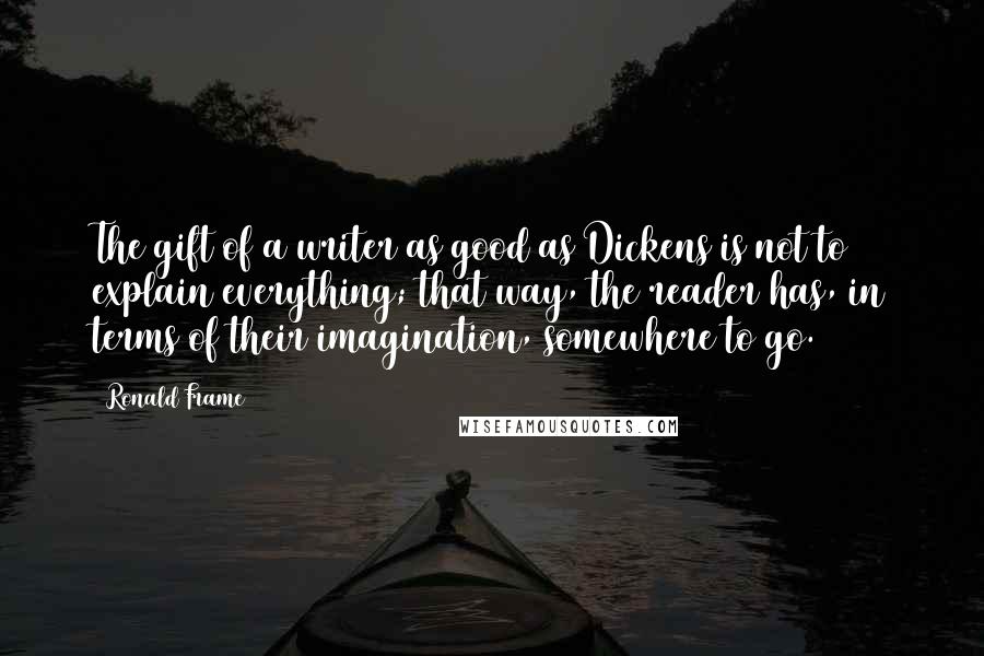 Ronald Frame Quotes: The gift of a writer as good as Dickens is not to explain everything; that way, the reader has, in terms of their imagination, somewhere to go.