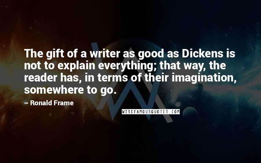 Ronald Frame Quotes: The gift of a writer as good as Dickens is not to explain everything; that way, the reader has, in terms of their imagination, somewhere to go.