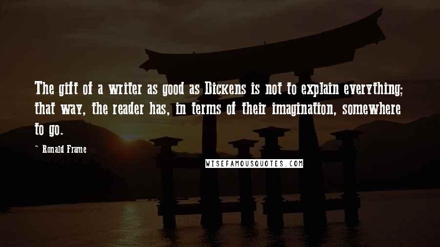 Ronald Frame Quotes: The gift of a writer as good as Dickens is not to explain everything; that way, the reader has, in terms of their imagination, somewhere to go.