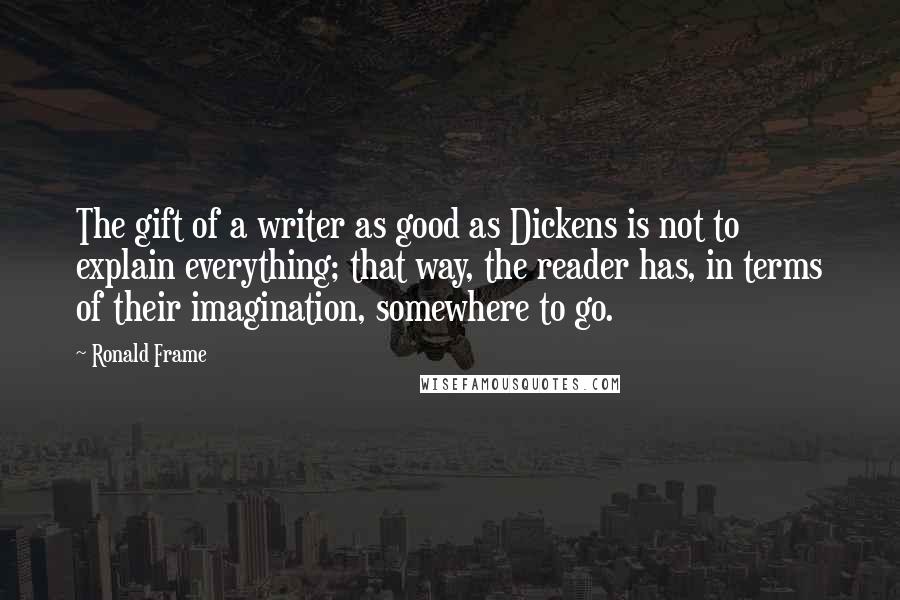 Ronald Frame Quotes: The gift of a writer as good as Dickens is not to explain everything; that way, the reader has, in terms of their imagination, somewhere to go.