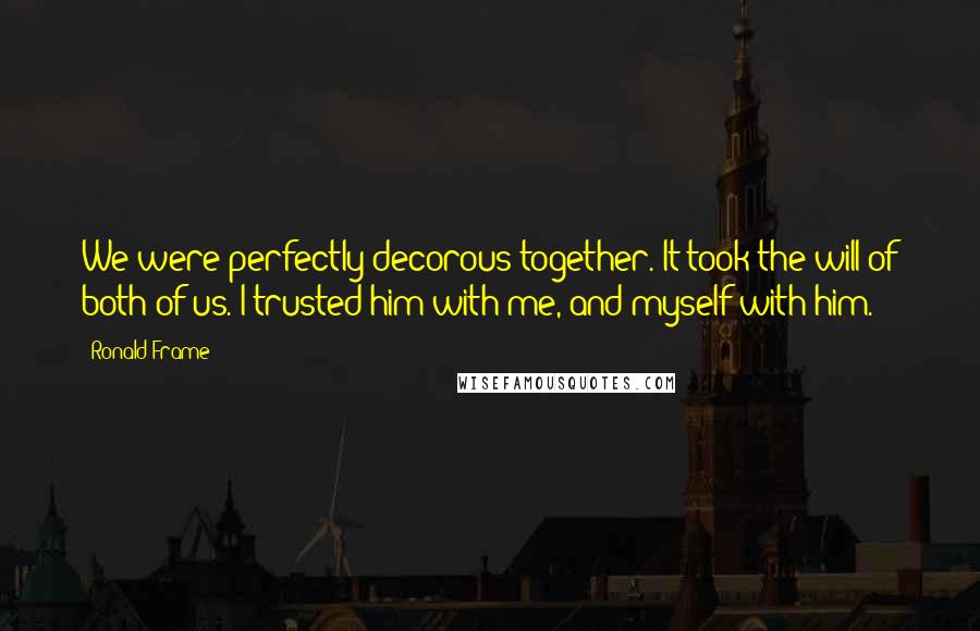 Ronald Frame Quotes: We were perfectly decorous together. It took the will of both of us. I trusted him with me, and myself with him.