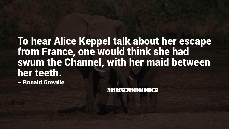 Ronald Greville Quotes: To hear Alice Keppel talk about her escape from France, one would think she had swum the Channel, with her maid between her teeth.