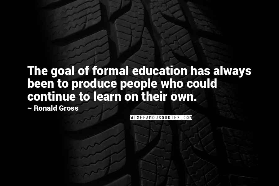 Ronald Gross Quotes: The goal of formal education has always been to produce people who could continue to learn on their own.