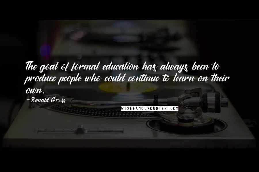 Ronald Gross Quotes: The goal of formal education has always been to produce people who could continue to learn on their own.