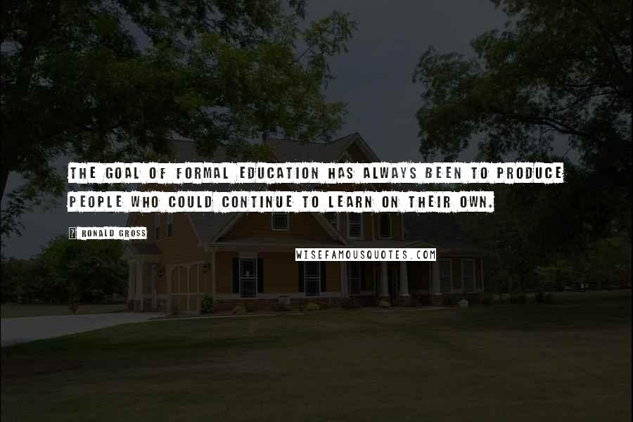 Ronald Gross Quotes: The goal of formal education has always been to produce people who could continue to learn on their own.