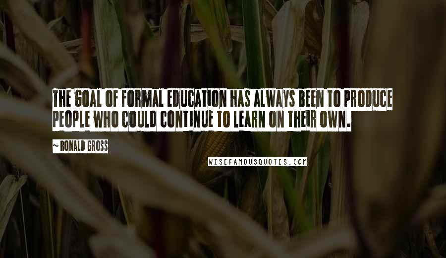 Ronald Gross Quotes: The goal of formal education has always been to produce people who could continue to learn on their own.
