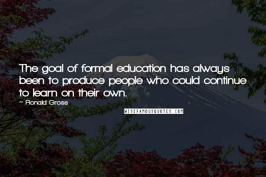 Ronald Gross Quotes: The goal of formal education has always been to produce people who could continue to learn on their own.