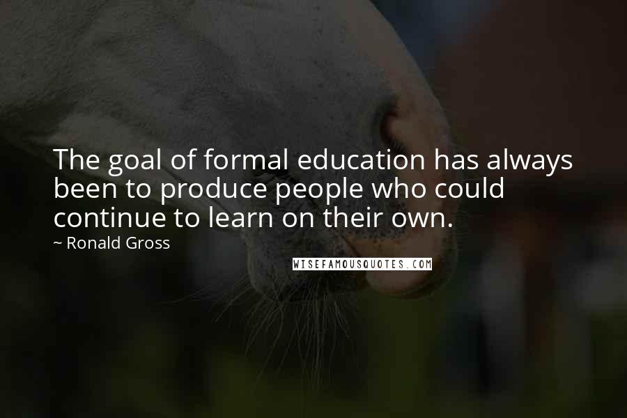 Ronald Gross Quotes: The goal of formal education has always been to produce people who could continue to learn on their own.