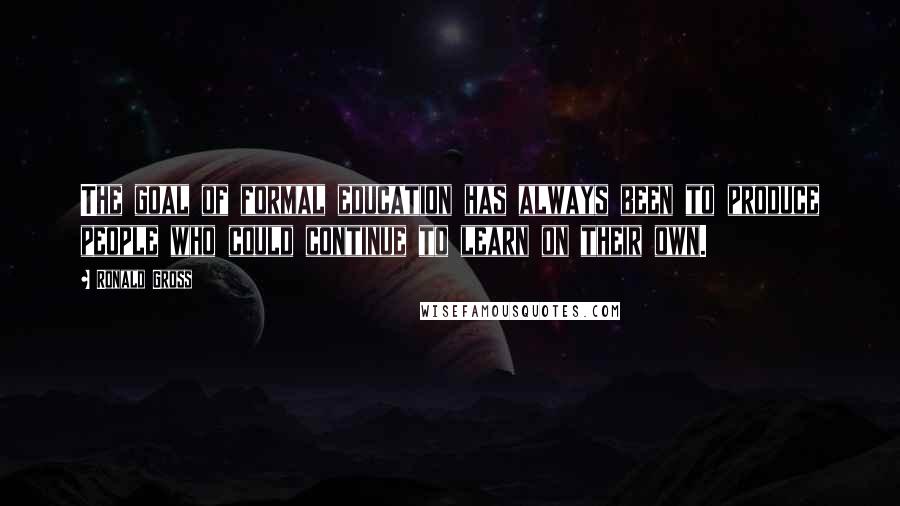 Ronald Gross Quotes: The goal of formal education has always been to produce people who could continue to learn on their own.