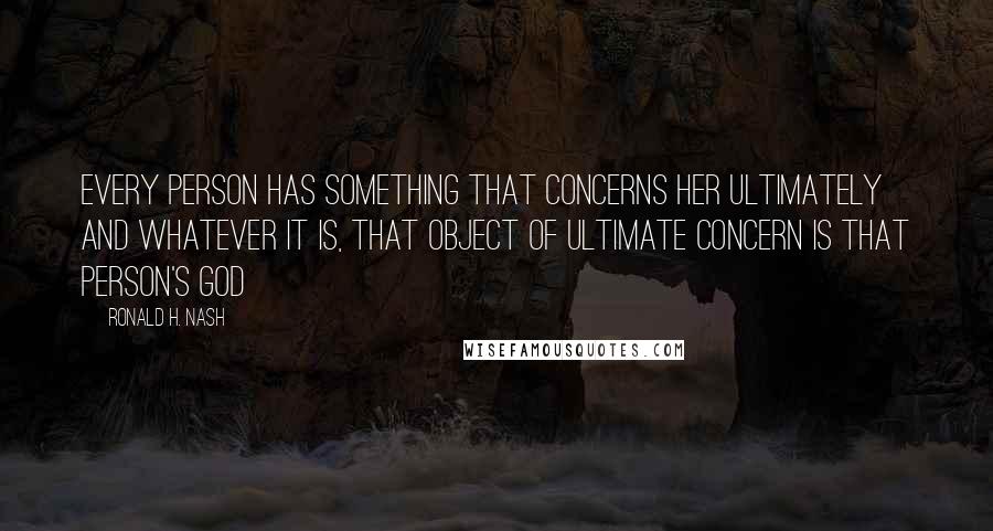 Ronald H. Nash Quotes: Every person has something that concerns her ultimately and whatever it is, that object of ultimate concern is that person's God