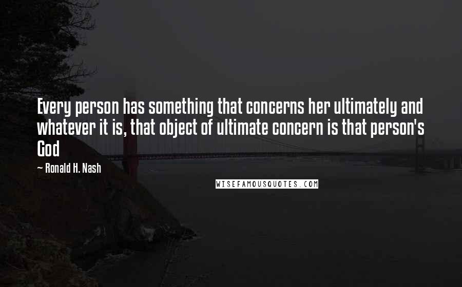 Ronald H. Nash Quotes: Every person has something that concerns her ultimately and whatever it is, that object of ultimate concern is that person's God