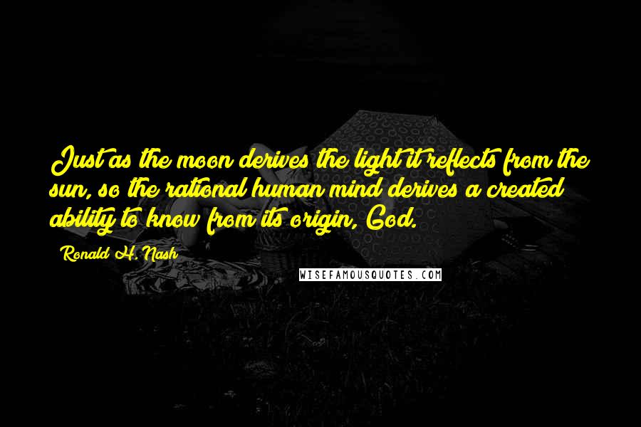 Ronald H. Nash Quotes: Just as the moon derives the light it reflects from the sun, so the rational human mind derives a created ability to know from its origin, God.