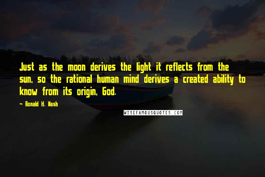 Ronald H. Nash Quotes: Just as the moon derives the light it reflects from the sun, so the rational human mind derives a created ability to know from its origin, God.