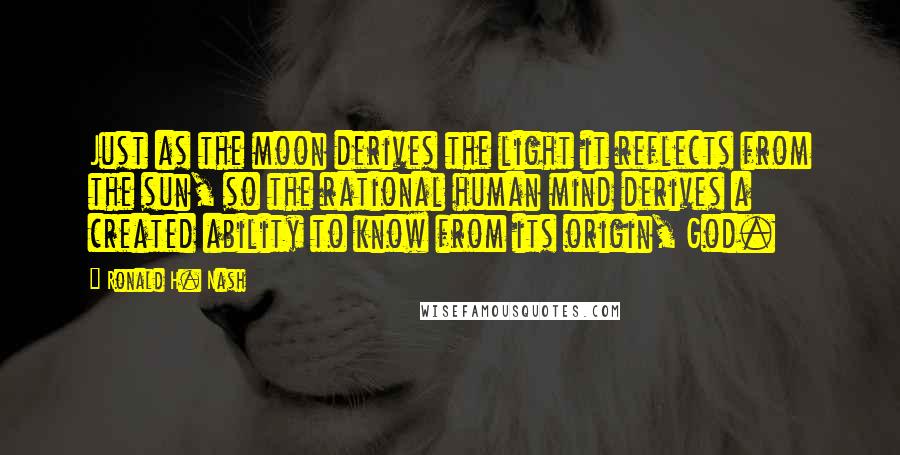 Ronald H. Nash Quotes: Just as the moon derives the light it reflects from the sun, so the rational human mind derives a created ability to know from its origin, God.