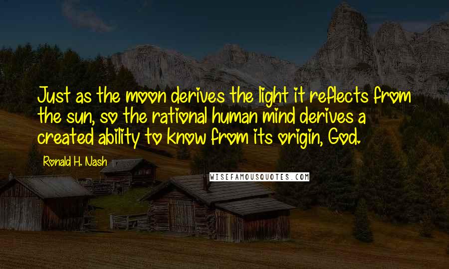 Ronald H. Nash Quotes: Just as the moon derives the light it reflects from the sun, so the rational human mind derives a created ability to know from its origin, God.