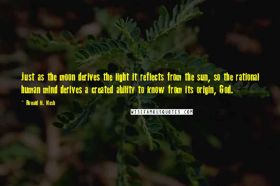 Ronald H. Nash Quotes: Just as the moon derives the light it reflects from the sun, so the rational human mind derives a created ability to know from its origin, God.