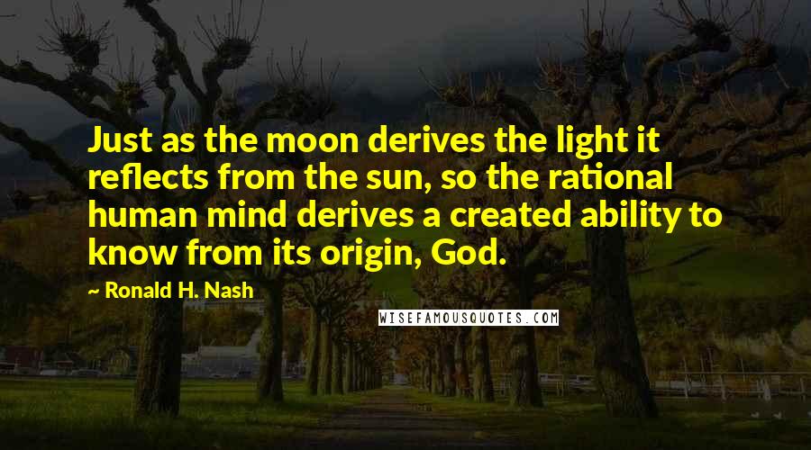 Ronald H. Nash Quotes: Just as the moon derives the light it reflects from the sun, so the rational human mind derives a created ability to know from its origin, God.