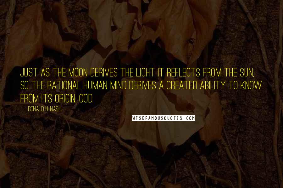 Ronald H. Nash Quotes: Just as the moon derives the light it reflects from the sun, so the rational human mind derives a created ability to know from its origin, God.