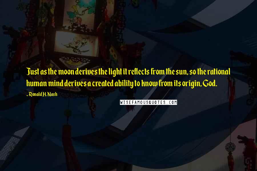 Ronald H. Nash Quotes: Just as the moon derives the light it reflects from the sun, so the rational human mind derives a created ability to know from its origin, God.