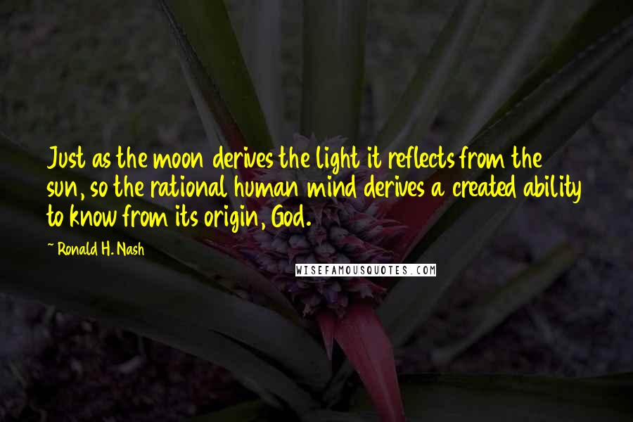 Ronald H. Nash Quotes: Just as the moon derives the light it reflects from the sun, so the rational human mind derives a created ability to know from its origin, God.