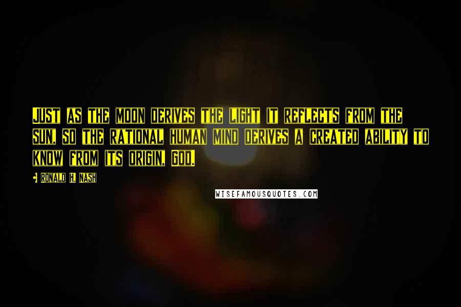 Ronald H. Nash Quotes: Just as the moon derives the light it reflects from the sun, so the rational human mind derives a created ability to know from its origin, God.
