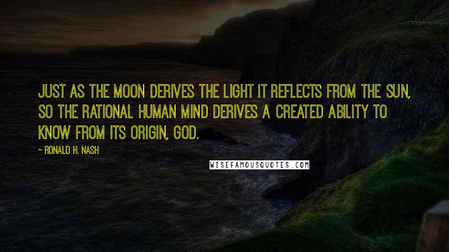 Ronald H. Nash Quotes: Just as the moon derives the light it reflects from the sun, so the rational human mind derives a created ability to know from its origin, God.