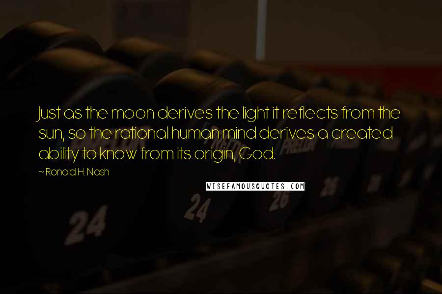 Ronald H. Nash Quotes: Just as the moon derives the light it reflects from the sun, so the rational human mind derives a created ability to know from its origin, God.