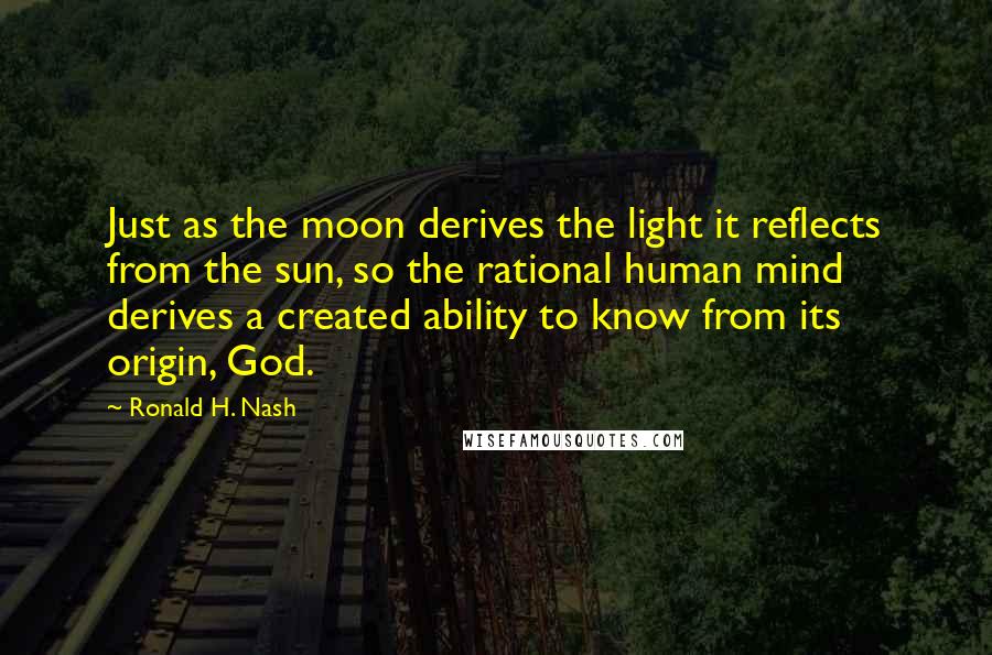 Ronald H. Nash Quotes: Just as the moon derives the light it reflects from the sun, so the rational human mind derives a created ability to know from its origin, God.