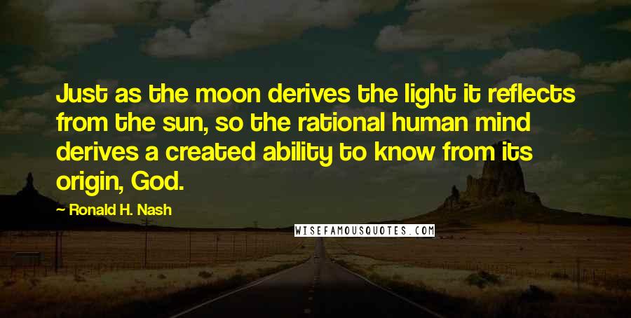 Ronald H. Nash Quotes: Just as the moon derives the light it reflects from the sun, so the rational human mind derives a created ability to know from its origin, God.