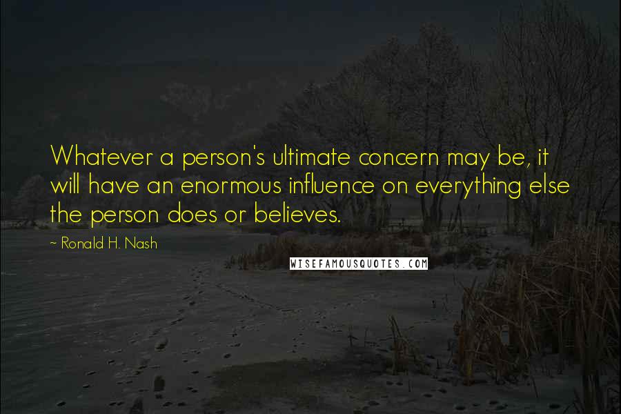 Ronald H. Nash Quotes: Whatever a person's ultimate concern may be, it will have an enormous influence on everything else the person does or believes.