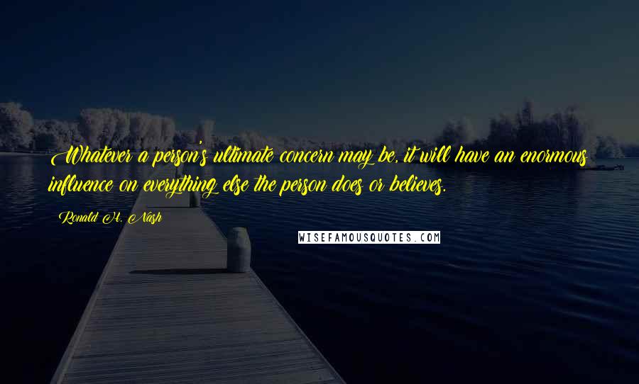 Ronald H. Nash Quotes: Whatever a person's ultimate concern may be, it will have an enormous influence on everything else the person does or believes.