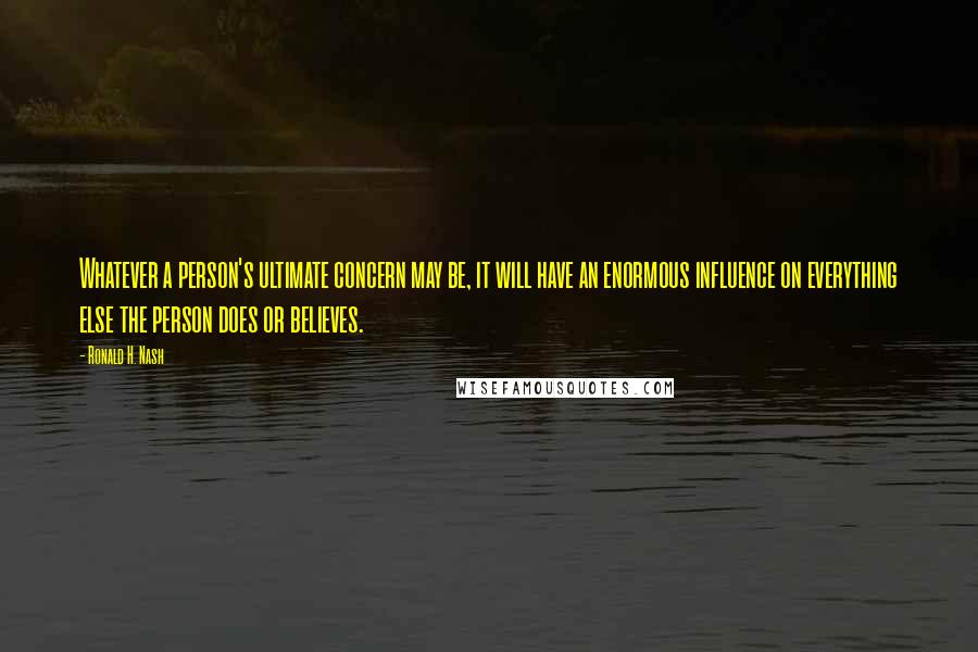 Ronald H. Nash Quotes: Whatever a person's ultimate concern may be, it will have an enormous influence on everything else the person does or believes.